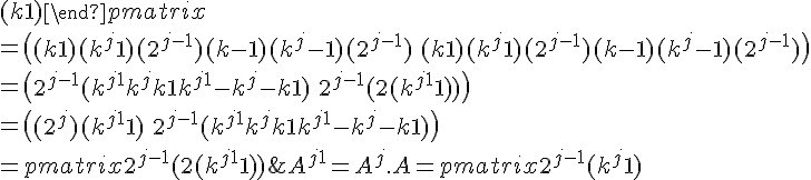  A^{j+1} = A^j.A = \begin{pmatrix} 2^{j-1}(k^j + 1) & 2^{j-1}(k^j - 1)\\ 2^{j-1}(k^j - 1) & 2^{j-1}(k^j + 1) \end{pmatrix} . \begin{pmatrix} (k + 1) & (k - 1)\\ (k - 1) & (k + 1) \end{pmatrix}<br />= \begin{pmatrix} (k + 1)(k^j + 1)(2^{j-1}) + (k - 1)(k^j - 1)(2^{j-1}) & (k - 1)(k^j + 1)(2^{j-1}) + (k + 1)(k^j - 1)(2^{j - 1}) \\ (k - 1)(k^j + 1)(2^{j-1}) + (k + 1)(k^j - 1)(2^{j - 1}) & (k + 1)(k^j + 1)(2^{j-1}) + (k - 1)(k^j - 1)(2^{j-1}) \end{pmatrix}<br />= \begin{pmatrix} 2^{j-1}(k^{j+1} + k^j + k + 1 + k^{j+1} - k^j - k + 1) & 2^{j-1}(k^{j+1} - k^j + k - 1 + k^{j+1} - k + k^j - 1) \\ 2^{j-1}(k^{j+1} - k^j + k - 1 + k^{j+1} - k + k^j - 1) & 2^{j-1}(k^{j+1} + k^j + k + 1 + k^{j+1} - k^j - k + 1) \end{pmatrix}<br />= \begin{pmatrix} 2^{j-1}(2(k^{j+1} + 1)) & 2^{j-1}(2(k^{j+1} - 1)) \\ 2^{j-1}(2(k^{j+1} - 1)) & 2^{j-1}(2(k^{j+1} + 1)) \end{pmatrix}<br />= \begin{pmatrix} (2^{j})(k^{j+1} + 1) & (2^{j})(k^{j+1} - 1)\\ (2^{j})(k^{j+1} - 1) & (2^{j})(k^{j+1} + 1) \end{pmatrix} 